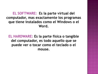 EL SOFTWARE:  Es la parte virtual del computador, mas exactamente los programas que tiene instalados como el Windows o el Word.EL HARDWARE: Es la parte física o tangible del computador, es todo aquello que se puede ver o tocar como el teclado o el mouse. 
