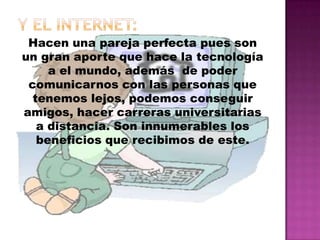 Y el internet: Hacen una pareja perfecta pues son  un gran aporte que hace la tecnología a el mundo, además  de poder comunicarnos con las personas que tenemos lejos, podemos conseguir amigos, hacer carreras universitarias a distancia. Son innumerables los beneficios que recibimos de este. 