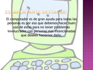 Es importante destacar:  El computador es de gran ayuda para todas las personas es por eso que debemos hacer buen uso de estas para no tener problemas involucrados con personas mal intencionadas que deseen hacernos daño. 