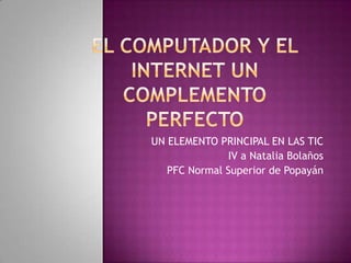 El computador Y EL INTERNET UN COMPLEMENTO PERFECTO    UN ELEMENTO PRINCIPAL EN LAS TIC IV a Natalia Bolaños  PFC Normal Superior de Popayán   