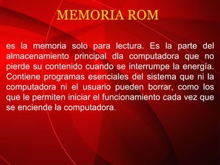 MEMORIA ROM  es la memoria solo para lectura. Es la parte del almacenamiento principal dla computadora que no pierde su contenido cuando se interrumpe la energía. Contiene programas esenciales del sistema que ni la computadora ni el usuario pueden borrar, como los que le permiten iniciar el funcionamiento cada vez que se enciende la computadora. 