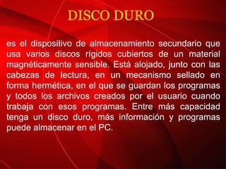 DISCO DURO  es el dispositivo de almacenamiento secundario que usa varios discos rígidos cubiertos de un material magnéticamente sensible. Está alojado, junto con las cabezas de lectura, en un mecanismo sellado en forma hermética, en el que se guardan los programas y todos los archivos creados por el usuario cuando trabaja con esos programas. Entre más capacidad tenga un disco duro, más información y programas puede almacenar en el PC. 