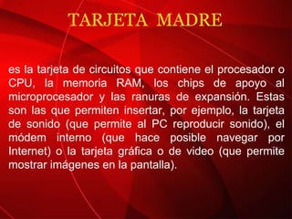 TARJETA  MADRE es la tarjeta de circuitos que contiene el procesador o CPU, la memoria RAM, los chips de apoyo al microprocesador y las ranuras de expansión. Estas son las que permiten insertar, por ejemplo, la tarjeta de sonido (que permite al PC reproducir sonido), el módem interno (que hace posible navegar por Internet) o la tarjeta gráfica o de video (que permite mostrar imágenes en la pantalla). 