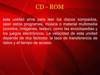 CD - ROM esta unidad sirve para leer los discos compactos, sean estos programas, música o material multimedia (sonidos, imágenes, textos), como las enciclopedias y los juegos electrónicos. La velocidad de esta unidad depende de dos factores: la tasa de transferencia de datos y el tiempo de acceso. 