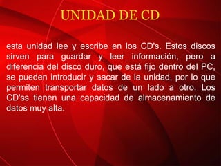 UNIDAD DE CD esta unidad lee y escribe en los CD's. Estos discos sirven para guardar y leer información, pero a diferencia del disco duro, que está fijo dentro del PC, se pueden introducir y sacar de la unidad, por lo que permiten transportar datos de un lado a otro. Los CD'ss tienen una capacidad de almacenamiento de datos muy alta. 