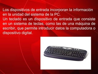 Los dispositivos de entrada incorporan la información en la unidad del sistema de la PC.  Un teclado es un dispositivo de entrada que consiste en un sistema de teclas, como las de una máquina de escribir, que permite introducir datos la computadora o dispositivo digital. 