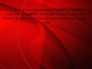 La función principal del ratón, "mouse" es buscar u organizar información con el lado izquierdo. En el lado derecho se  presentan varias opciones, como copiar, pegar o cortar 