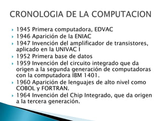    1945 Primera computadora, EDVAC
   1946 Aparición de la ENIAC
   1947 Invención del amplificador de transistores,
    aplicado en la UNIVAC I
   1952 Primera base de datos
   1959 Invención del circuito integrado que da
    origen a la segunda generación de computadoras
    con la computadora IBM 1401.
   1960 Aparición de lenguajes de alto nivel como
    COBOL y FORTRAN.
   1964 Invención del Chip Integrado, que da origen
    a la tercera generación.
 