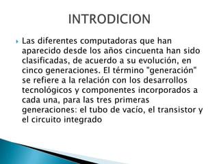    Las diferentes computadoras que han
    aparecido desde los años cincuenta han sido
    clasificadas, de acuerdo a su evolución, en
    cinco generaciones. El término "generación"
    se refiere a la relación con los desarrollos
    tecnológicos y componentes incorporados a
    cada una, para las tres primeras
    generaciones: el tubo de vacío, el transistor y
    el circuito integrado
 