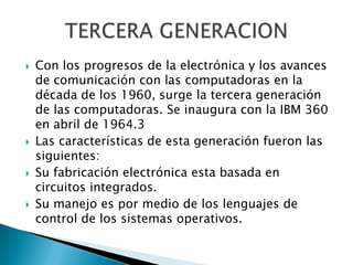    Con los progresos de la electrónica y los avances
    de comunicación con las computadoras en la
    década de los 1960, surge la tercera generación
    de las computadoras. Se inaugura con la IBM 360
    en abril de 1964.3
   Las características de esta generación fueron las
    siguientes:
   Su fabricación electrónica esta basada en
    circuitos integrados.
   Su manejo es por medio de los lenguajes de
    control de los sistemas operativos.
 
