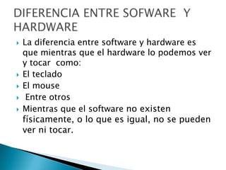    La diferencia entre software y hardware es
    que mientras que el hardware lo podemos ver
    y tocar como:
   El teclado
   El mouse
    Entre otros
   Mientras que el software no existen
    físicamente, o lo que es igual, no se pueden
    ver ni tocar.
 