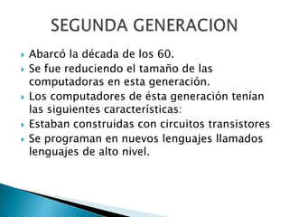    Abarcó la década de los 60.
   Se fue reduciendo el tamaño de las
    computadoras en esta generación.
   Los computadores de ésta generación tenían
    las siguientes características:
   Estaban construidas con circuitos transistores
   Se programan en nuevos lenguajes llamados
    lenguajes de alto nivel.
 
