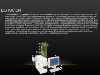 DEFINICION
•   Una computadora o computador, también denominada ordenador, es una máquina electrónica que recibe y procesa datos para
    convertirlos en información útil. Una computadora es una colección de circuitos integrados y otros componentes relacionados que
    puede ejecutar con exactitud, rapidez y de acuerdo a lo indicado por un usuario o automáticamente por otro programa, una gran
    variedad de secuencias o rutinas de instrucciones que son ordenadas, organizadas y sistematizadas en función a una amplia gama
    de aplicaciones prácticas y precisamente determinadas, proceso al cual se le ha denominado con el nombre de programación y al
    que lo realiza se le llama programador. La computadora, además de la rutina o programa informático, necesita de datos específicos
    (a estos datos, en conjunto, se les conoce como "Input" en inglés o de entrada) que deben ser suministrados, y que son requeridos
    al momento de la ejecución, para proporcionar el producto final del procesamiento de datos, que recibe el nombre de "output" o de
    salida. La información puede ser entonces utilizada, reinterpretada, copiada, transferida, o retransmitida a otra persona,
    computadora o componente electrónico local o remotamente usando diferentes sistemas de telecomunicación, pudiendo ser
    grabada, salvada o almacenada en algún tipo de dispositivo o unidad de almacenamiento.
 