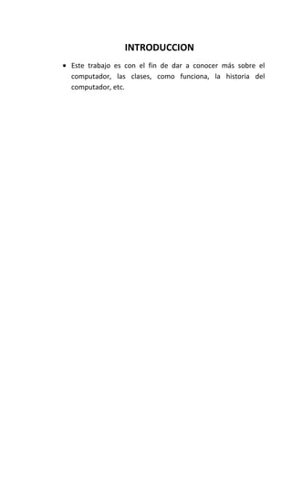 INTRODUCCION
Este trabajo es con el fin de dar a conocer más sobre el
computador, las clases, como funciona, la historia del
computador, etc.
 