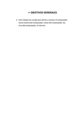 OBJETIVOS GENERALES

Este trabajo fue creado para darles a conocer el computador
como historia del computador, clases del computador, los
virus del computador, el internet.
 