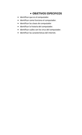 OBJETIVOS ESPECIFICOS
Identificar que es el computador.
Identificar como funciona el computador.
Identificar las clases de computador
Identificar la historia del computador.
Identificar cuáles son los virus del computador.
Identificar las características del internet.
 