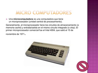    Una microcomputadora es una computadora que tiene
    un microprocesador (unidad central de procesamiento).
Generalmente, el microprocesador tiene los circuitos de almacenamiento (o
memoria caché) y entrada/salida en el mismo circuito integrado (o chip). El
primer microprocesador comercial fue el Intel 4004, que salió el 15 de
noviembre de 1971   .
 