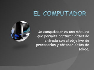Un computador es una máquina
 que permite capturar datos de
     entrada con el objetivo de
procesarlos y obtener datos de
                         salida.
 