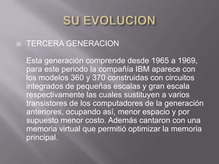    TERCERA GENERACION

    Esta generación comprende desde 1965 a 1969,
    para este periodo la compañía IBM aparece con
    los modelos 360 y 370 construidas con circuitos
    integrados de pequeñas escalas y gran escala
    respectivamente las cuales sustituyen a varios
    transistores de los computadores de la generación
    anteriores, ocupando así, menor espacio y por
    supuesto menor costo. Además cantaron con una
    memoria virtual que permitió optimizar la memoria
    principal.
 