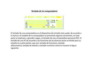 Teclado de la computadora




El teclado de una computadora es el dispositivo de entrada más usado, de acuerdo a
la marca y el modelo de la computadora se presentan algunas variaciones, en esta
parte se explicará, a grandes rasgos, el teclado de una computadora personal (PC). El
teclado de una PC de acuerdo a las funciones de las diversas teclas se divide para su
estudio en cuatro partes, que son: teclado de funciones, teclado
alfanumérico, teclado de edición y teclado numérico como lo muestra la figura
siguiente.
 