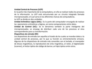 Unidad Central de Procesos (UCP)
Es la parte más importante de la computadora, en ella se realizan todos los procesos
de la información. La UCP está estructurada por un circuito integrado llamado
microprocesador, el cual varía en las diferentes marcas de computadoras.
La UCP se divide en dos unidades:
Unidad Aritmético Lógica (UAL).- Es la parte del computador encargada de realizar
las: operaciones aritméticas y lógicas, así como comparaciones entre datos.
Unidad de Control (UC).- Se le denomina también la parte inteligente del
microprocesador, se encarga de distribuir cada uno de los procesos al área
correspondiente para su transformación.
Dispositivos de entrada (DE)
Los dispositivos de entrada son aquellos al través de los cuales se mandan datos a la
unidad central de procesos, por lo que su función es eminentemente emisora.
Algunos de los dispositivos de entrada más conocidos son el teclado, el manejador
de discos magnéticos, la reproductora de cinta magnética, el ratón, el digitalizador
(scanner), el lector óptico de código de barras y el lápiz óptico entre otros.
 