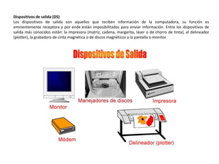 Dispositivos de salida (DS)
Los dispositivos de salida son aquellos que reciben información de la computadora, su función es
eminentemente receptora y por ende están imposibilitados para enviar información. Entre los dispositivos de
salida más conocidos están: la impresora (matriz, cadena, margarita, láser o de chorro de tinta), el delineador
(plotter), la grabadora de cinta magnética o de discos magnéticos y la pantalla o monitor.
 