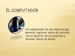 Un computador es una máquina que
permite capturar datos de entrada
con el objetivo de procesarlos y
obtener datos de salida.
 