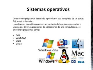 Sistemas operativos
Conjunto de programas destinado a permitir el uso apropiado de las partes
físicas del ordenador.
 Los sistemas operativos proveen un conjunto de funciones necesarias y
usadas por diversos programas de aplicaciones de una computadora, se
encuentra programas como:

•   DOS
•   WINDOWS
•   UNIX
•   LINUX
 