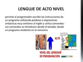 LENGUJE DE ALTO NIVEL
permite al programador escribir las instrucciones de
un programa utilizando palabras o expresiones
sintácticas muy similares al inglés y utiliza comandos:
Los comandos se introducen desde el teclado, desde
un programa residente en la memoria.
 