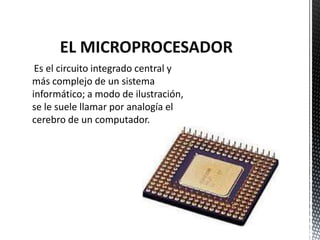 EL MICROPROCESADOR
 Es el circuito integrado central y
más complejo de un sistema
informático; a modo de ilustración,
se le suele llamar por analogía el
cerebro de un computador.
 
