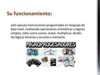 Su funcionamiento:
 sólo ejecuta instrucciones programadas en lenguaje de
 bajo nivel, realizando operaciones aritméticas y lógicas
 simples, tales como sumar, restar, multiplicar, dividir,
 las lógicas binarias y accesos a memoria.
 