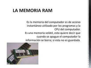 LA MEMORIA RAM

     Es la memoria del computador es de acceso
     instantáneo utilizado por los programas y la
                            CPU del computador.
    Es una memoria volátil, esto quiere decir que
             cuando se apague el computador la
    información se borra; si esta no es guardada.
 
