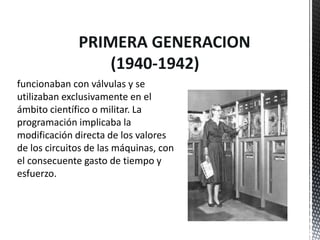 PRIMERA GENERACION
                  (1940-1942)
funcionaban con válvulas y se
utilizaban exclusivamente en el
ámbito científico o militar. La
programación implicaba la
modificación directa de los valores
de los circuitos de las máquinas, con
el consecuente gasto de tiempo y
esfuerzo.
 