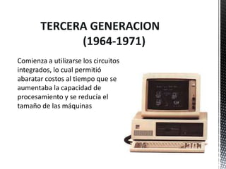 TERCERA GENERACION
             (1964-1971)
Comienza a utilizarse los circuitos
integrados, lo cual permitió
abaratar costos al tiempo que se
aumentaba la capacidad de
procesamiento y se reducía el
tamaño de las máquinas
 