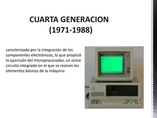 CUARTA GENERACION
                 (1971-1988)

caracterizada por la integración de los
componentes electrónicos, lo que propició
la aparición del microprocesador, un único
circuito integrado en el que se reúnen los
elementos básicos de la máquina
 