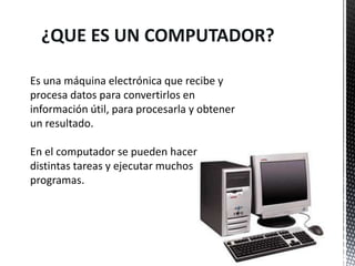 ¿QUE ES UN COMPUTADOR?

Es una máquina electrónica que recibe y
procesa datos para convertirlos en
información útil, para procesarla y obtener
un resultado.

En el computador se pueden hacer
distintas tareas y ejecutar muchos
programas.
 