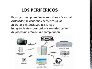 LOS PERIFERICOS
Es un gran componente del subsistema físico del
ordenador, se denomina periféricos a los
aparatos o dispositivos auxiliares e
independientes conectados a la unidad central
de procesamiento de una computadora
 