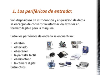 1. Los periféricos de entrada:
Son dispositivos de introducción y adquisición de datos
se encargan de convertir la información exterior en
formato legible para la maquina.

Entre los periféricos de entrada se encuentran:

• el ratón
• el teclado
• el escáner
• la pantalla táctil
• el micrófono
• la cámara digital
Entre otros.
 