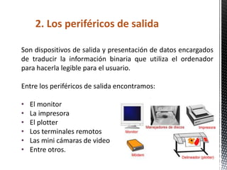 2. Los periféricos de salida

Son dispositivos de salida y presentación de datos encargados
de traducir la información binaria que utiliza el ordenador
para hacerla legible para el usuario.

Entre los periféricos de salida encontramos:

•   El monitor
•   La impresora
•   El plotter
•   Los terminales remotos
•   Las mini cámaras de video
•   Entre otros.
 