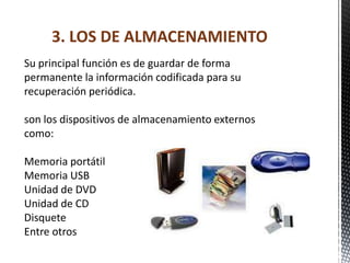 3. LOS DE ALMACENAMIENTO
Su principal función es de guardar de forma
permanente la información codificada para su
recuperación periódica.

son los dispositivos de almacenamiento externos
como:

Memoria portátil
Memoria USB
Unidad de DVD
Unidad de CD
Disquete
Entre otros
 