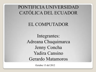 PONTIFICIA UNIVERSIDAD
CATÓLICA DEL ECUADOR

   EL COMPUTADOR

       Integrantes:
   Adreana Chuquimarca
      Jenny Concha
      Yadira Cansino
    Gerardo Matamoros
      Octubre 13 del 2012
 