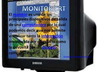 • El monitor es uno de los
  principales dispositivos de salida
• de una computadora por lo cual
• podemos decir que nos permite
• visualizar tanto la información
• introducida por el usuario como
• la devuelta por un proceso
• computacional.
                               •   EXTRAIDO DE MONOGRAFIAS.COM
 