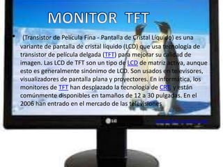 •    (Transistor de Película Fina - Pantalla de Cristal Líquido) es una
    variante de pantalla de cristal líquido (LCD) que usa tecnología de
    transistor de película delgada (TFT) para mejorar su calidad de
    imagen. Las LCD de TFT son un tipo de LCD de matriz activa, aunque
    esto es generalmente sinónimo de LCD. Son usados en televisores,
    visualizadores de pantalla plana y proyectores. En informática, los
    monitores de TFT han desplazado la tecnología de CRT, y están
    comúnmente disponibles en tamaños de 12 a 30 pulgadas. En el
    2006 han entrado en el mercado de las televisiones

                                                 •   EXTRAIDO DE WIKIPEDIA.ORG
 