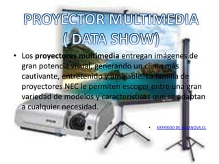 • Los proyectores multimedia entregan imágenes de
  gran potencia visual, generando un clima más
  cautivante, entretenido y amigable. La familia de
  proyectores NEC le permiten escoger entre una gran
  variedad de modelos y características que se adaptan
  a cualquier necesidad.

                                      •   EXTRAIDO DE AULANOVA.CL
 