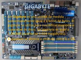 • Un Gigabyte es una unidad de medida
  aproximadamente igual a 1 billón de bytes. El
  gigabyte se utiliza para cuantificar memoria o
  capacidad de disco. Un gigabyte es igual a
  1,000MB (realmente 1.024 megabytes).
• El gigabyte se abrevia a menudo como G o GB.
                               •   EXTRAIDO DE MASADELANTE.COM
 