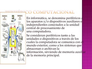  En informática, se denomina periféricos a
  los aparatos y/o dispositivos auxiliares e
  independientes conectados a la unidad
  central de procesamiento de
  una computadora.
 Se consideran periféricos tanto a las
  unidades o dispositivos a través de los
  cuales la computadora se comunica con el
  mundo exterior, como a los sistemas que
  almacenan o archivan la
  información, sirviendo de memoria auxiliar
  de la memoria principal.
 