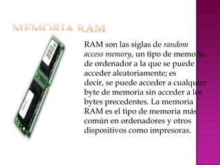  RAM   son las siglas de random
 access memory, un tipo de memoria
 de ordenador a la que se puede
 acceder aleatoriamente; es
 decir, se puede acceder a cualquier
 byte de memoria sin acceder a los
 bytes precedentes. La memoria
 RAM es el tipo de memoria más
 común en ordenadores y otros
 dispositivos como impresoras.
 