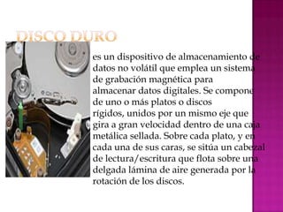    es un dispositivo de almacenamiento de
    datos no volátil que emplea un sistema
    de grabación magnética para
    almacenar datos digitales. Se compone
    de uno o más platos o discos
    rígidos, unidos por un mismo eje que
    gira a gran velocidad dentro de una caja
    metálica sellada. Sobre cada plato, y en
    cada una de sus caras, se sitúa un cabezal
    de lectura/escritura que flota sobre una
    delgada lámina de aire generada por la
    rotación de los discos.
 