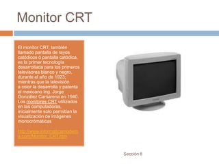 Monitor CRT

El monitor CRT, también
llamado pantalla de rayos
catódicos ó pantalla catódica,
es la primer tecnología
desarrollada para los primeros
televisores blanco y negro,
durante el año de 1923;
mientras que la televisión
a color la desarrolla y patenta
el mexicano Ing. Jorge
González Camarena en 1940.
Los monitores CRT utilizados
en las computadoras,
inicialmente solo permitían la
visualización de imágenes
monocrómáticas

http://www.informaticamodern
a.com/Monitor_CRT.htm


                                  Sección 8
 
