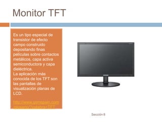 Monitor TFT
Es un tipo especial de
transistor de efecto
campo construido
depositando finas
películas sobre contactos
metálicos, capa activa
semiconductora y capa
dieléctrica.
La aplicación más
conocida de los TFT son
las pantallas de
visualización planas de
LCD.

http://www.gsmspain.com
/glosario/?palabra=TFT
                            Sección 8
 